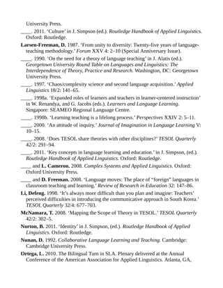 University Press.
____. 2011. ‘Culture’ in J. Simpson (ed.). Routledge Handbook of Applied Linguistics.
Oxford: Routledge.
Larsen-Freeman, D. 1987. ‘From unity to diversity: Twenty-five years of language-
teaching methodology.’ Forum XXV 4: 2–10 (Special Anniversary Issue).
____. 1990. ‘On the need for a theory of language teaching’ in J. Alatis (ed.).
Georgetown University Round Table on Languages and Linguistics: The
Interdependence of Theory, Practice and Research. Washington, DC: Georgetown
University Press.
____. 1997. ‘Chaos/complexity science and second language acquisition.’ Applied
Linguistics 18/2: 141–65.
____. 1998a. ‘Expanded roles of learners and teachers in learner-centered instruction’
in W. Renandya, and G. Jacobs (eds.). Learners and Language Learning.
Singapore: SEAMEO Regional Language Centre.
____. 1998b. ‘Learning teaching is a lifelong process.’ Perspectives XXIV 2: 5–11.
____. 2000. ‘An attitude of inquiry.’ Journal of Imagination in Language Learning V:
10–15.
____. 2008. ‘Does TESOL share theories with other disciplines?’ TESOL Quarterly
42/2: 291–94.
____. 2011. ‘Key concepts in language learning and education.’ in J. Simpson, (ed.).
Routledge Handbook of Applied Linguistics. Oxford: Routledge.
____ and L. Cameron. 2008. Complex Systems and Applied Linguistics. Oxford:
Oxford University Press.
____ and D. Freeman. 2008. ‘Language moves: The place of “foreign” languages in
classroom teaching and learning.’ Review of Research in Education 32: 147–86.
Li, Defeng. 1998. ‘It’s always more difficult than you plan and imagine: Teachers’
perceived difficulties in introducing the communicative approach in South Korea.’
TESOL Quarterly 32/4: 677–703.
McNamara, T. 2008. ‘Mapping the Scope of Theory in TESOL.’ TESOL Quarterly
42/2: 302–5.
Norton, B. 2011. ‘Identity’ in J. Simpson, (ed.). Routledge Handbook of Applied
Linguistics. Oxford: Routledge.
Nunan, D. 1992. Collaborative Language Learning and Teaching. Cambridge:
Cambridge University Press.
Ortega, L. 2010. The Bilingual Turn in SLA. Plenary delivered at the Annual
Conference of the American Association for Applied Linguistics. Atlanta, GA,
 