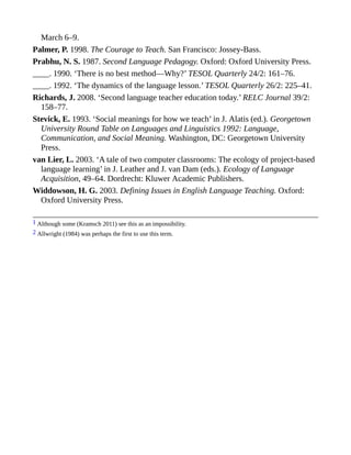 March 6–9.
Palmer, P. 1998. The Courage to Teach. San Francisco: Jossey-Bass.
Prabhu, N. S. 1987. Second Language Pedagogy. Oxford: Oxford University Press.
____. 1990. ‘There is no best method—Why?’ TESOL Quarterly 24/2: 161–76.
____. 1992. ‘The dynamics of the language lesson.’ TESOL Quarterly 26/2: 225–41.
Richards, J. 2008. ‘Second language teacher education today.’ RELC Journal 39/2:
158–77.
Stevick, E. 1993. ‘Social meanings for how we teach’ in J. Alatis (ed.). Georgetown
University Round Table on Languages and Linguistics 1992: Language,
Communication, and Social Meaning. Washington, DC: Georgetown University
Press.
van Lier, L. 2003. ‘A tale of two computer classrooms: The ecology of project-based
language learning’ in J. Leather and J. van Dam (eds.). Ecology of Language
Acquisition, 49–64. Dordrecht: Kluwer Academic Publishers.
Widdowson, H. G. 2003. Defining Issues in English Language Teaching. Oxford:
Oxford University Press.
1 Although some (Kramsch 2011) see this as an impossibility.
2 Allwright (1984) was perhaps the first to use this term.
 