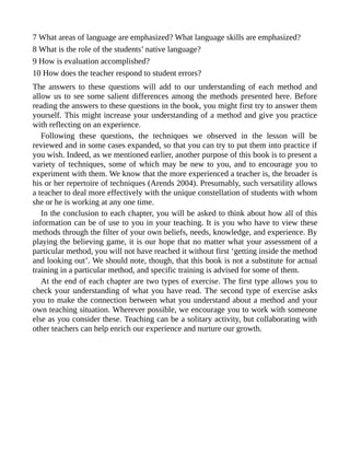 7 What areas of language are emphasized? What language skills are emphasized?
8 What is the role of the students’ native language?
9 How is evaluation accomplished?
10 How does the teacher respond to student errors?
The answers to these questions will add to our understanding of each method and
allow us to see some salient differences among the methods presented here. Before
reading the answers to these questions in the book, you might first try to answer them
yourself. This might increase your understanding of a method and give you practice
with reflecting on an experience.
Following these questions, the techniques we observed in the lesson will be
reviewed and in some cases expanded, so that you can try to put them into practice if
you wish. Indeed, as we mentioned earlier, another purpose of this book is to present a
variety of techniques, some of which may be new to you, and to encourage you to
experiment with them. We know that the more experienced a teacher is, the broader is
his or her repertoire of techniques (Arends 2004). Presumably, such versatility allows
a teacher to deal more effectively with the unique constellation of students with whom
she or he is working at any one time.
In the conclusion to each chapter, you will be asked to think about how all of this
information can be of use to you in your teaching. It is you who have to view these
methods through the filter of your own beliefs, needs, knowledge, and experience. By
playing the believing game, it is our hope that no matter what your assessment of a
particular method, you will not have reached it without first ‘getting inside the method
and looking out’. We should note, though, that this book is not a substitute for actual
training in a particular method, and specific training is advised for some of them.
At the end of each chapter are two types of exercise. The first type allows you to
check your understanding of what you have read. The second type of exercise asks
you to make the connection between what you understand about a method and your
own teaching situation. Wherever possible, we encourage you to work with someone
else as you consider these. Teaching can be a solitary activity, but collaborating with
other teachers can help enrich our experience and nurture our growth.
 