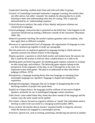 Cooperative learning: students learn from and with each other in groups.
Counsel: in Counseling-Learning/Community Language Learning, the teacher does
not offer advice, but rather ‘counsels’ the students by showing that he is really
listening to them and understanding what they are saying. This is typically
demonstrated by an ‘understanding response.’
Critical discourse analysis: the study of how identity and power relations are
constructed in language.
Critical pedagogy: instruction that is premised on the belief that ‘what happens in the
classroom should end up making a difference outside of the classroom’ (Baynham
2006: 28).
Deductive grammar teaching: the teacher explains grammar rules to students, who
then apply them to different examples.
Discourse or suprasentential level of language: the organization of language as texts,
e.g. how sentences go together to make up a paragraph.
Discrete-point test: an analytical approach to language testing in which each test
question assesses one distinct feature of the language.
Display question: a question to which both teacher and student know the answer, but
that is used by the teacher to find out what a student knows or is able to do.
Doubting game and believing game: the doubting game requires someone to evaluate
an idea using logic and evidence. The believing game requires taking on the
perspective of the originator of the idea, to see it through his or her eyes. It is
important to play both games. The goal is to understand an idea fully before
judging it (Elbow 1973).
Emergentism: a language learning theory that sees language as emerging from
meaningful language use. Speakers’ language is shaped and reshaped by
experience.
Endangered languages: languages that are in danger of disappearing due to the
declining numbers of people who speak them.
English as a lingua franca: the language used by millions of non-native English
speakers, primarily for use in multilingual language contact situations.
Fidel charts: color-coded Silent Way charts that show sounds of the language and the
various ways the same sound can be spelled.
Five minds: a theory focused on cognitive abilities or ‘minds’ that individuals need to
develop in order to be successful in a changing world (Gardner 2007).
Focus on form: the teacher directs learners’ attention briefly to linguistic structure
while the learners are engaged in a meaningful activity.
Functions: speech acts, such as inviting, promising, introducing one person to another,
 