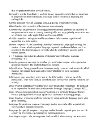 that are performed within a social context.
Generative words: from Freire’s work in literacy education, words that are important
to the people in their community, which are used to teach basic decoding and
coding skills.
Genres: different types of language texts, e.g. poetry or scientific writing.
Globalization: the expansion of businesses internationally.
Grammaring: an approach to teaching grammar that treats grammar as an ability to
use grammar structures accurately, meaningfully, and appropriately, rather than as a
set of static rules to be applied (Larsen-Freeman 2003).
Graphic organizer: a diagram used by teachers to help students organize and
remember new information.
Human computer™: in Counseling-Learning/Community Language Learning, the
student chooses which aspect of language to practice and controls how much to
practice it. The teacher repeats correctly what the student says as often as the
student desires.
i + 1: language that is just in advance of students’ current level of language
proficiency (‘i’).
Inductive grammar teaching: the teacher gives students examples with a particular
grammar structure. The students figure out the rule.
Infantilization: Desuggestopedia teachers consciously create an environment in which
students can release their fears and become ‘childlike’ in their classroom
interactions.
Information gap: an activity where not all the information is known by all the
participants. They have to share the information they have in order to complete the
activity.
Inner criteria: students develop their own inner criteria for correctness—to trust and
to be responsible for their own production in the target language (Gattegno 1972).
Input enhancement: promoting students’ noticing of a particular language feature,
such as putting in boldface type a particular structure in a reading passage.
Input flooding: promoting students’ noticing by using particular language items with
great frequency.
Language for academic purposes: language studied so as to be able to participate
successfully in academic contexts.
Language for specific purposes: language studied in order to participate in a specific
activity or profession, e.g. German for business purposes.
Learning strategies: ‘the techniques or devices which a learner may use to acquire
 
