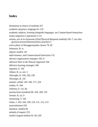 Index
absolutism in choice of methods 227
academic purposes, language for 132
academic subjects, learning alongside languages, see Content-based Instruction
action sequences (‘operations’) 111
actions, use of in classroom (Total Physical Response method) 105–7, see also
gestures/actions/demonstrations (teachers’)
active phase in Desuggestopedia classes 79, 82
Adamson, B. ix
adjunct models 141
adult learners, and Content-based Instruction 132
advance organization strategies 182–4
affective filter in the Natural Approach 104
affective learning strategies 186
Agostini, E. 192
Akbari, R. xi, xiii, 5
Allwright, D. 228, 229, 230
Altwerger, B. 141
analytic syllabi 149, 160, 177, 224
Andon, N. 160
Anthony, E. xvi, 8n
anxiety/stress (student) 96, 104, 108, 110
Arends, R. xii, 9
Armstrong, T. 192
Asher, J. 103, 104, 109, 110, 111, 112, 113
associationism 229
attention, student 60
attitude of inquiry 233
Audio-Lingual method 35–50, 220
 
