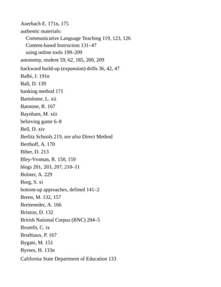 Auerbach E. 171n, 175
authentic materials:
Communicative Language Teaching 119, 123, 126
Content-based Instruction 131–47
using online tools 199–209
autonomy, student 59, 62, 185, 200, 209
backward build-up (expansion) drills 36, 42, 47
Balbi, J. 191n
Ball, D. 139
banking method 171
Bartolome, L. xii
Batstone, R. 167
Baynham, M. xiii
believing game 6–8
Bell, D. xiv
Berlitz Schools 219, see also Direct Method
Berthoff, A. 170
Biber, D. 213
Bley-Vroman, R. 150, 159
blogs 201, 203, 207, 210–11
Bolster, A. 229
Borg, S. xi
bottom-up approaches, defined 141–2
Breen, M. 132, 157
Breiteneder, A. 166
Brinton, D. 132
British National Corpus (BNC) 204–5
Brumfit, C. ix
Bruthiaux, P. 167
Bygate, M. 151
Byrnes, H. 133n
California State Department of Education 133
 