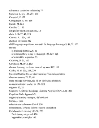 calm state, conducive to learning 77
Cameron, L. xiv, 133, 201, 230
Campbell, P. 177
Canagarajah, A. xiv, 166
Canale, M. 124
Candlin, C. 150
cell phone-based applications 213
chain drills 37, 47, 123
Chamot, A. 182n, 186
chatting, electronic 212
child language acquisition, as model for language learning 43, 44, 52, 103
choice:
of teaching method 226–33
of what and how to say it (students) 123, 127, 128
of what skills to practice 93
Chomsky, N. 51, 220
Christison, M. 191n, 192
chunks, learning, preferred to word by word 107, 110
Clarke, M. xi, 221, 224, 230
Classical Method 13, see also Grammar-Translation method
classroom set-up 72, 75, 81
cloze passage exercises, see fill-in-the-blanks exercises
co-communicator, teacher as 122, 123
cognates 15, 21
Cognitive Academic Language Learning Approach (CALLA) 182n
Cognitive Code Approach 51
cognitive learning strategies, defined 186
Cohen, J. 159n
cohesion and coherence 124–5, 126
collaboration, see also student–student interaction
Collaborative Learning 186–90, 220
Participatory Approach 176
Vygotskian principles 142
 
