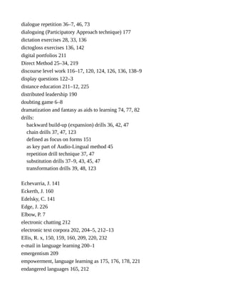 dialogue repetition 36–7, 46, 73
dialoguing (Participatory Approach technique) 177
dictation exercises 28, 33, 136
dictogloss exercises 136, 142
digital portfolios 211
Direct Method 25–34, 219
discourse level work 116–17, 120, 124, 126, 136, 138–9
display questions 122–3
distance education 211–12, 225
distributed leadership 190
doubting game 6–8
dramatization and fantasy as aids to learning 74, 77, 82
drills:
backward build-up (expansion) drills 36, 42, 47
chain drills 37, 47, 123
defined as focus on forms 151
as key part of Audio-Lingual method 45
repetition drill technique 37, 47
substitution drills 37–9, 43, 45, 47
transformation drills 39, 48, 123
Echevarria, J. 141
Eckerth, J. 160
Edelsky, C. 141
Edge, J. 226
Elbow, P. 7
electronic chatting 212
electronic text corpora 202, 204–5, 212–13
Ellis, R. x, 150, 159, 160, 209, 220, 232
e-mail in language learning 200–1
emergentism 209
empowerment, language learning as 175, 176, 178, 221
endangered languages 165, 212
 