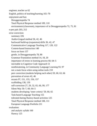 engineer, teacher as 62
English, politics of teaching/learning 165–70
enjoyment and fun:
Desuggestopedia 74
Total Physical Response method 109, 110
environment (classroom), importance of in Desuggestopedia 72, 75, 81
e-pen pals 203, 212
error correction:
summary 226
Audio-Lingual method 36, 42, 46
backward build-up (expansion) drills 36, 42, 47
Communicative Language Teaching 117, 120, 122
Content-based Instruction 140
focus on form 157
gentle, in Desuggestopedia 78, 80
Grammar-Translation method 14, 18, 20
importance of errors in learning process 60, 64–5
inevitable in Cognitive Code Approach 51
nonthreatening, in Community Language Learning 93, 97
not a main focus when using online tools 210
peer correction (students helping each other) 59, 60, 63, 66
prevention of errors 42, 46
recasts 97, 151, 155, 156, 157
scaffolding 138, 139
self-correction 27, 29, 32, 65, 66, 99, 177
Silent Way 56–7, 60, 64–5
students developing ‘inner criteria’ 59, 60, 65
Task-based Language Teaching 155
tolerated during fluency-based activities 125
Total Physical Response method 108, 111
European Language Portfolio 211
evaluation:
and analytic syllabi 160
fluency 125
 