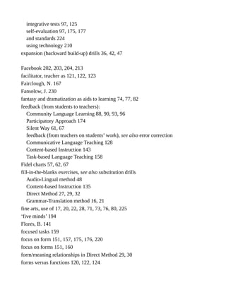 integrative tests 97, 125
self-evaluation 97, 175, 177
and standards 224
using technology 210
expansion (backward build-up) drills 36, 42, 47
Facebook 202, 203, 204, 213
facilitator, teacher as 121, 122, 123
Fairclough, N. 167
Fanselow, J. 230
fantasy and dramatization as aids to learning 74, 77, 82
feedback (from students to teachers):
Community Language Learning 88, 90, 93, 96
Participatory Approach 174
Silent Way 61, 67
feedback (from teachers on students’ work), see also error correction
Communicative Language Teaching 128
Content-based Instruction 143
Task-based Language Teaching 158
Fidel charts 57, 62, 67
fill-in-the-blanks exercises, see also substitution drills
Audio-Lingual method 48
Content-based Instruction 135
Direct Method 27, 29, 32
Grammar-Translation method 16, 21
fine arts, use of 17, 20, 22, 28, 71, 73, 76, 80, 225
‘five minds’ 194
Flores, B. 141
focused tasks 159
focus on form 151, 157, 175, 176, 220
focus on forms 151, 160
form/meaning relationships in Direct Method 29, 30
forms versus functions 120, 122, 124
 