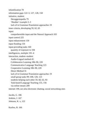 infantilization 78
information gaps 122–3, 127, 128, 158
initiative, student:
Desuggestopedia 79
‘Heather’ example 2–3
lack of in Grammar-Translation approaches 19
inner criteria, developing 59, 62, 65
input:
comprehensible input and the Natural Approach 103
input control 225
input enhancement 150
input flooding 150
input-providing tasks 160
quantity of exposure to 104
intelligences, multiple 191–4
interaction, student–student:
Audio-Lingual method 45
Collaborative Learning 186–90, 220
Communicative Language Teaching 123
Cooperative Learning 186–90, 220
Direct Method 31
lack of in Grammar-Translation approaches 19
small group tasks 99–100, 120, 123
students helping each other 59, 60, 63, 93
Task-based Language Teaching 155, 156
via online means 209
internet 199, see also electronic chatting; social networking sites
Jacobs, G. 186
Jenkins, J. 167
Johnson, K. x, 122
Kachru, B. 166
 