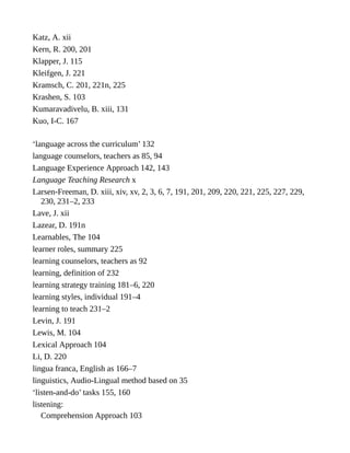 Katz, A. xii
Kern, R. 200, 201
Klapper, J. 115
Kleifgen, J. 221
Kramsch, C. 201, 221n, 225
Krashen, S. 103
Kumaravadivelu, B. xiii, 131
Kuo, I-C. 167
‘language across the curriculum’ 132
language counselors, teachers as 85, 94
Language Experience Approach 142, 143
Language Teaching Research x
Larsen-Freeman, D. xiii, xiv, xv, 2, 3, 6, 7, 191, 201, 209, 220, 221, 225, 227, 229,
230, 231–2, 233
Lave, J. xii
Lazear, D. 191n
Learnables, The 104
learner roles, summary 225
learning counselors, teachers as 92
learning, definition of 232
learning strategy training 181–6, 220
learning styles, individual 191–4
learning to teach 231–2
Levin, J. 191
Lewis, M. 104
Lexical Approach 104
Li, D. 220
lingua franca, English as 166–7
linguistics, Audio-Lingual method based on 35
‘listen-and-do’ tasks 155, 160
listening:
Comprehension Approach 103
 