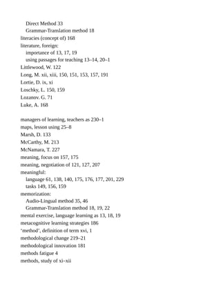 Direct Method 33
Grammar-Translation method 18
literacies (concept of) 168
literature, foreign:
importance of 13, 17, 19
using passages for teaching 13–14, 20–1
Littlewood, W. 122
Long, M. xii, xiii, 150, 151, 153, 157, 191
Lortie, D. ix, xi
Loschky, L. 150, 159
Lozanov. G. 71
Luke, A. 168
managers of learning, teachers as 230–1
maps, lesson using 25–8
Marsh, D. 133
McCarthy, M. 213
McNamara, T. 227
meaning, focus on 157, 175
meaning, negotiation of 121, 127, 207
meaningful:
language 61, 138, 140, 175, 176, 177, 201, 229
tasks 149, 156, 159
memorization:
Audio-Lingual method 35, 46
Grammar-Translation method 18, 19, 22
mental exercise, language learning as 13, 18, 19
metacognitive learning strategies 186
‘method’, definition of term xvi, 1
methodological change 219–21
methodological innovation 181
methods fatigue 4
methods, study of xi–xii
 