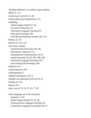 ‘Michigan Method’, see Audio-Lingual method
Miller. A. 71n
minimal pair exercises 41, 48
mobile phone-based applications 213
modelling:
Audio-Lingual method 37, 44
not used in Silent Way 59
Task-based Language Teaching 155
think-aloud technique 182
Total Physical Response method 109, 110
Mohan, B. 133
Morrow, K. 122, 127
motivation, student:
Content-based Instruction 138, 140
Participatory Approach 174
and purposeful communication 123–4
student autonomy 59, 62, 185, 200, 209
Task-based Language Teaching 156–7
and working with technology 206
Mullock, B. ix
multicompetence 169
multilingualism 5
multiple intelligences 191–4
multiple-slot substitution drills 38–9, 47
Murphy, D. 150
Murray, D. x
music, use of 73, 74, 75, 76, 77, 82
native language use in the classroom:
summary 5, 225
Audio-Lingual method 35, 42, 46
Communicative Language Teaching 125
Community Language Learning 86, 88, 97
 