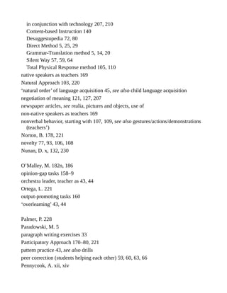 in conjunction with technology 207, 210
Content-based Instruction 140
Desuggestopedia 72, 80
Direct Method 5, 25, 29
Grammar-Translation method 5, 14, 20
Silent Way 57, 59, 64
Total Physical Response method 105, 110
native speakers as teachers 169
Natural Approach 103, 220
‘natural order’ of language acquisition 45, see also child language acquisition
negotiation of meaning 121, 127, 207
newspaper articles, see realia, pictures and objects, use of
non-native speakers as teachers 169
nonverbal behavior, starting with 107, 109, see also gestures/actions/demonstrations
(teachers’)
Norton, B. 178, 221
novelty 77, 93, 106, 108
Nunan, D. x, 132, 230
O’Malley, M. 182n, 186
opinion-gap tasks 158–9
orchestra leader, teacher as 43, 44
Ortega, L. 221
output-promoting tasks 160
‘overlearning’ 43, 44
Palmer, P. 228
Paradowski, M. 5
paragraph writing exercises 33
Participatory Approach 170–80, 221
pattern practice 43, see also drills
peer correction (students helping each other) 59, 60, 63, 66
Pennycook, A. xii, xiv
 