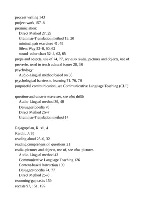 process writing 143
project work 157–8
pronunciation:
Direct Method 27, 29
Grammar-Translation method 18, 20
minimal pair exercises 41, 48
Silent Way 52–8, 60, 62
sound–color chart 52–8, 62, 65
props and objects, use of 74, 77, see also realia, pictures and objects, use of
proverbs, used to teach cultural issues 28, 30
psychology:
Audio-Lingual method based on 35
psychological barriers to learning 71, 76, 78
purposeful communication, see Communicative Language Teaching (CLT)
question-and-answer exercises, see also drills
Audio-Lingual method 39, 48
Desuggestopedia 78
Direct Method 26–7
Grammar-Translation method 14
Rajagopalan, K. xii, 4
Rardin, J. 95
reading aloud 25–6, 32
reading comprehension questions 21
realia, pictures and objects, use of, see also pictures
Audio-Lingual method 42
Communicative Language Teaching 126
Content-based Instruction 139
Desuggestopedia 74, 77
Direct Method 25–8
reasoning-gap tasks 159
recasts 97, 151, 155
 