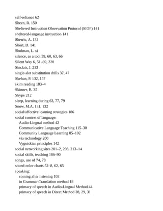 self-reliance 62
Sheen, R. 150
Sheltered Instruction Observation Protocol (SIOP) 141
sheltered-language instruction 141
Sherris, A. 134
Short, D. 141
Shulman, L. xi
silence, as a tool 59, 60, 63, 66
Silent Way 6, 51–69, 220
Sinclair, J. 213
single-slot substitution drills 37, 47
Skehan, P. 132, 157
skim reading 183–4
Skinner, B. 35
Skype 212
sleep, learning during 63, 77, 79
Snow, M.A. 131, 132
social/affective learning strategies 186
social context of language:
Audio-Lingual method 42
Communicative Language Teaching 115–30
Community Language Learning 85–102
via technology 200
Vygotskian principles 142
social networking sites 201–2, 203, 213–14
social skills, teaching 186–90
songs, use of 74, 78
sound-color charts 52–8, 62, 65
speaking:
coming after listening 103
in Grammar-Translation method 18
primacy of speech in Audio-Lingual Method 44
primacy of speech in Direct Method 28, 29, 31
 