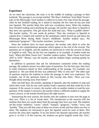 Experience
As we enter the classroom, the class is in the middle of reading a passage in their
textbook. The passage is an excerpt entitled ‘The Boys’ Ambition’ from Mark Twain’s
Life on the Mississippi. Each student is called on to read a few lines from the passage.
After he has finished reading, he is asked to translate the few lines he has just read
into Spanish. The teacher helps him with new vocabulary items. When the students
have finished reading and translating the passage, the teacher asks them in Spanish if
they have any questions. One girl raises her hand and says, ‘What is paddle wheel?’
The teacher replies, ‘Es una rueda de paletas.’ Then she continues in Spanish to
explain how it looked and worked on the steamboats which moved up and down the
Mississippi River during Mark Twain’s childhood. Another student says, ‘No
understand “gorgeous”.’ The teacher translates, ‘primoroso.’
Since the students have no more questions, the teacher asks them to write the
answers to the comprehension questions which appear at the end of the excerpt. The
questions are in English, and the students are instructed to write the answers to them
in English as well. They do the first one together as an example. A student reads out
loud, ‘When did Mark Twain live?’ Another student replies, ‘Mark Twain lived from
1835 to 1910.’ ‘Bueno,’ says the teacher, and the students begin working quietly by
themselves.
In addition to questions that ask for information contained within the reading
passage, the students answer two other types of questions. For the first type, they have
to make inferences based on their understanding of the passage. For example, one
question is: ‘Do you think the boy was ambitious? Why or why not?’ The other type
of question requires the students to relate the passage to their own experience. For
example, one of the questions based on this excerpt asks them, ‘Have you ever
thought about running away from home?’
After one-half hour, the teacher, speaking in Spanish, asks the students to stop and
check their work. One by one, each student reads a question and then reads his or her
response. If the answer is correct, the teacher calls on another student to read the next
question. If the student is incorrect, the teacher selects a different student to supply the
correct answer, or the teacher herself gives the right answer.
Announcing the next activity, the teacher asks the students to turn over the page in
their text. There is a list of words there. The introduction to the exercise tells the
students that these are words taken from the passage they have just read. The students
see the words ‘ambition,’ ‘career,’ ‘wharf,’ ‘tranquil,’ ‘gorgeous,’ ‘loathe,’ ‘envy,’ and
‘humbly.’ They are told that some of these are review words and that others are new to
them. The students are instructed to give the Spanish word for each of them. This
exercise the class does together. If no one knows the Spanish equivalent, the teacher
gives it. In Part 2 of this exercise, the students are given English words like ‘love,’
 