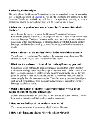 Reviewing the Principles
The principles of the Grammar-Translation Method are organized below by answering
the 10 questions posed in Chapter 1. Not all the questions are addressed by the
Grammar-Translation Method; we will list all the questions, however, so that a
comparison among the methods we study will be easier for you to make.
1 What are the goals of teachers who use the Grammar-Translation
Method?
According to the teachers who use the Grammar-Translation Method, a
fundamental purpose of learning a language is to be able to read literature written in
the target language. To do this, students need to learn about the grammar rules and
vocabulary of the target language. In addition, it is believed that studying another
language provides students with good mental exercise, which helps develop their
minds.
2 What is the role of the teacher? What is the role of the students?
The roles are very traditional. The teacher is the authority in the classroom. The
students do as she says so they can learn what she knows.
3 What are some characteristics of the teaching/learning process?
Students are taught to translate from one language into another. Often what they
translate are readings in the target language about some aspect of the culture of the
target language community. Students study grammar deductively; that is, they are
given the grammar rules and examples, are told to memorize them, and then are
asked to apply the rules to other examples. They also learn grammatical paradigms
such as verb conjugations. They memorize native language equivalents for target
language vocabulary words.
4 What is the nature of student–teacher interaction? What is the
nature of student–student interaction?
Most of the interaction in the classroom is from the teacher to the students. There is
little student initiation and little student–student interaction.
5 How are the feelings of the students dealt with?
There are no principles of the method which relate to this area.
6 How is the language viewed? How is culture viewed?
 
