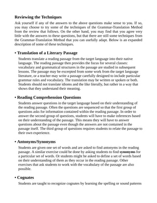 Reviewing the Techniques
Ask yourself if any of the answers to the above questions make sense to you. If so,
you may choose to try some of the techniques of the Grammar-Translation Method
from the review that follows. On the other hand, you may find that you agree very
little with the answers to these questions, but that there are still some techniques from
the Grammar-Translation Method that you can usefully adapt. Below is an expanded
description of some of these techniques.
• Translation of a Literary Passage
Students translate a reading passage from the target language into their native
language. The reading passage then provides the focus for several classes:
vocabulary and grammatical structures in the passage are studied in subsequent
lessons. The passage may be excerpted from some work from the target language
literature, or a teacher may write a passage carefully designed to include particular
grammar rules and vocabulary. The translation may be written or spoken or both.
Students should not translate idioms and the like literally, but rather in a way that
shows that they understand their meaning.
• Reading Comprehension Questions
Students answer questions in the target language based on their understanding of
the reading passage. Often the questions are sequenced so that the first group of
questions asks for information contained within the reading passage. In order to
answer the second group of questions, students will have to make inferences based
on their understanding of the passage. This means they will have to answer
questions about the passage even though the answers are not contained in the
passage itself. The third group of questions requires students to relate the passage to
their own experience.
• Antonyms/Synonyms
Students are given one set of words and are asked to find antonyms in the reading
passage. A similar exercise could be done by asking students to find synonyms for
a particular set of words. Or students might be asked to define a set of words based
on their understanding of them as they occur in the reading passage. Other
exercises that ask students to work with the vocabulary of the passage are also
possible.
• Cognates
Students are taught to recognize cognates by learning the spelling or sound patterns
 