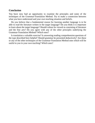 Conclusion
You have now had an opportunity to examine the principles and some of the
techniques of the Grammar-Translation Method. Try to make a connection between
what you have understood and your own teaching situation and beliefs.
Do you believe that a fundamental reason for learning another language is to be
able to read the literature written in the target language? Do you think it is important
to learn about the target language? Should culture be viewed as consisting of literature
and the fine arts? Do you agree with any of the other principles underlying the
Grammar-Translation Method? Which ones?
Is translation a valuable exercise? Is answering reading comprehension questions of
the type described here helpful? Should grammar be presented deductively? Are these
or any of the other techniques of the Grammar-Translation Method ones which will be
useful to you in your own teaching? Which ones?
 