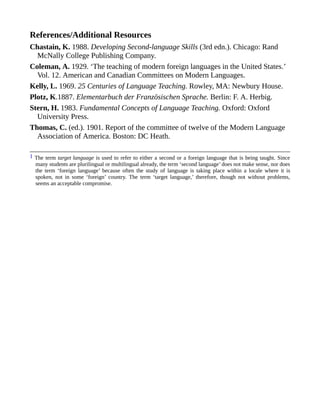 References/Additional Resources
Chastain, K. 1988. Developing Second-language Skills (3rd edn.). Chicago: Rand
McNally College Publishing Company.
Coleman, A. 1929. ‘The teaching of modern foreign languages in the United States.’
Vol. 12. American and Canadian Committees on Modern Languages.
Kelly, L. 1969. 25 Centuries of Language Teaching. Rowley, MA: Newbury House.
Plotz, K.1887. Elementarbuch der Französischen Sprache. Berlin: F. A. Herbig.
Stern, H. 1983. Fundamental Concepts of Language Teaching. Oxford: Oxford
University Press.
Thomas, C. (ed.). 1901. Report of the committee of twelve of the Modern Language
Association of America. Boston: DC Heath.
1 The term target language is used to refer to either a second or a foreign language that is being taught. Since
many students are plurilingual or multilingual already, the term ‘second language’ does not make sense, nor does
the term ‘foreign language’ because often the study of language is taking place within a locale where it is
spoken, not in some ‘foreign’ country. The term ‘target language,’ therefore, though not without problems,
seems an acceptable compromise.
 