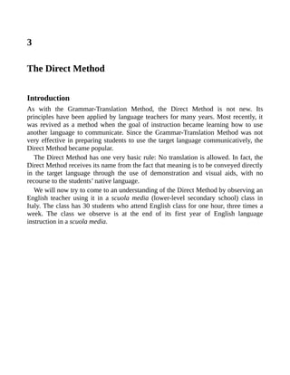3
The Direct Method
Introduction
As with the Grammar-Translation Method, the Direct Method is not new. Its
principles have been applied by language teachers for many years. Most recently, it
was revived as a method when the goal of instruction became learning how to use
another language to communicate. Since the Grammar-Translation Method was not
very effective in preparing students to use the target language communicatively, the
Direct Method became popular.
The Direct Method has one very basic rule: No translation is allowed. In fact, the
Direct Method receives its name from the fact that meaning is to be conveyed directly
in the target language through the use of demonstration and visual aids, with no
recourse to the students’ native language.
We will now try to come to an understanding of the Direct Method by observing an
English teacher using it in a scuola media (lower-level secondary school) class in
Italy. The class has 30 students who attend English class for one hour, three times a
week. The class we observe is at the end of its first year of English language
instruction in a scuola media.
 
