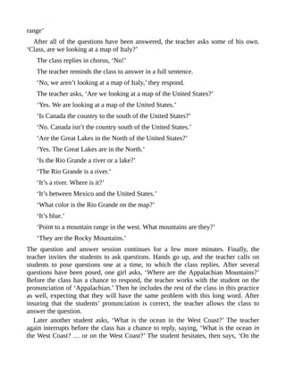 range’
After all of the questions have been answered, the teacher asks some of his own.
‘Class, are we looking at a map of Italy?’
The class replies in chorus, ‘No!’
The teacher reminds the class to answer in a full sentence.
‘No, we aren’t looking at a map of Italy,’ they respond.
The teacher asks, ‘Are we looking at a map of the United States?’
‘Yes. We are looking at a map of the United States.’
‘Is Canada the country to the south of the United States?’
‘No. Canada isn’t the country south of the United States.’
‘Are the Great Lakes in the North of the United States?’
‘Yes. The Great Lakes are in the North.’
‘Is the Rio Grande a river or a lake?’
‘The Rio Grande is a river.’
‘It’s a river. Where is it?’
‘It’s between Mexico and the United States.’
‘What color is the Rio Grande on the map?’
‘It’s blue.’
‘Point to a mountain range in the west. What mountains are they?’
‘They are the Rocky Mountains.’
The question and answer session continues for a few more minutes. Finally, the
teacher invites the students to ask questions. Hands go up, and the teacher calls on
students to pose questions one at a time, to which the class replies. After several
questions have been posed, one girl asks, ‘Where are the Appalachian Mountains?’
Before the class has a chance to respond, the teacher works with the student on the
pronunciation of ‘Appalachian.’ Then he includes the rest of the class in this practice
as well, expecting that they will have the same problem with this long word. After
insuring that the students’ pronunciation is correct, the teacher allows the class to
answer the question.
Later another student asks, ‘What is the ocean in the West Coast?’ The teacher
again interrupts before the class has a chance to reply, saying, ‘What is the ocean in
the West Coast? … or on the West Coast?’ The student hesitates, then says, ‘On the
 