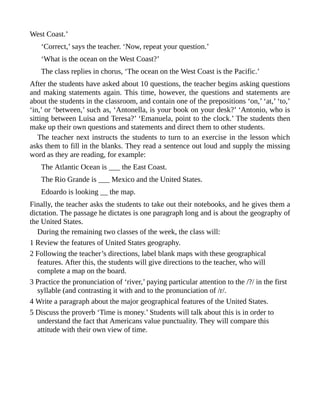 West Coast.’
‘Correct,’ says the teacher. ‘Now, repeat your question.’
‘What is the ocean on the West Coast?’
The class replies in chorus, ‘The ocean on the West Coast is the Pacific.’
After the students have asked about 10 questions, the teacher begins asking questions
and making statements again. This time, however, the questions and statements are
about the students in the classroom, and contain one of the prepositions ‘on,’ ‘at,’ ‘to,’
‘in,’ or ‘between,’ such as, ‘Antonella, is your book on your desk?’ ‘Antonio, who is
sitting between Luisa and Teresa?’ ‘Emanuela, point to the clock.’ The students then
make up their own questions and statements and direct them to other students.
The teacher next instructs the students to turn to an exercise in the lesson which
asks them to fill in the blanks. They read a sentence out loud and supply the missing
word as they are reading, for example:
The Atlantic Ocean is ___ the East Coast.
The Rio Grande is ___ Mexico and the United States.
Edoardo is looking __ the map.
Finally, the teacher asks the students to take out their notebooks, and he gives them a
dictation. The passage he dictates is one paragraph long and is about the geography of
the United States.
During the remaining two classes of the week, the class will:
1 Review the features of United States geography.
2 Following the teacher’s directions, label blank maps with these geographical
features. After this, the students will give directions to the teacher, who will
complete a map on the board.
3 Practice the pronunciation of ‘river,’ paying particular attention to the /?/ in the first
syllable (and contrasting it with and to the pronunciation of /r/.
4 Write a paragraph about the major geographical features of the United States.
5 Discuss the proverb ‘Time is money.’ Students will talk about this is in order to
understand the fact that Americans value punctuality. They will compare this
attitude with their own view of time.
 