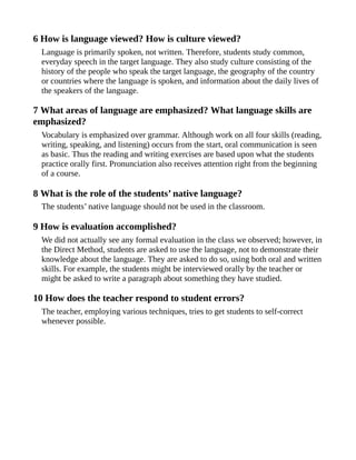 6 How is language viewed? How is culture viewed?
Language is primarily spoken, not written. Therefore, students study common,
everyday speech in the target language. They also study culture consisting of the
history of the people who speak the target language, the geography of the country
or countries where the language is spoken, and information about the daily lives of
the speakers of the language.
7 What areas of language are emphasized? What language skills are
emphasized?
Vocabulary is emphasized over grammar. Although work on all four skills (reading,
writing, speaking, and listening) occurs from the start, oral communication is seen
as basic. Thus the reading and writing exercises are based upon what the students
practice orally first. Pronunciation also receives attention right from the beginning
of a course.
8 What is the role of the students’ native language?
The students’ native language should not be used in the classroom.
9 How is evaluation accomplished?
We did not actually see any formal evaluation in the class we observed; however, in
the Direct Method, students are asked to use the language, not to demonstrate their
knowledge about the language. They are asked to do so, using both oral and written
skills. For example, the students might be interviewed orally by the teacher or
might be asked to write a paragraph about something they have studied.
10 How does the teacher respond to student errors?
The teacher, employing various techniques, tries to get students to self-correct
whenever possible.
 