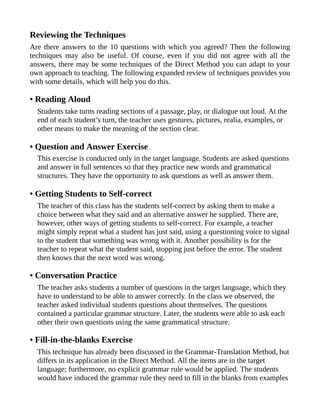 Reviewing the Techniques
Are there answers to the 10 questions with which you agreed? Then the following
techniques may also be useful. Of course, even if you did not agree with all the
answers, there may be some techniques of the Direct Method you can adapt to your
own approach to teaching. The following expanded review of techniques provides you
with some details, which will help you do this.
• Reading Aloud
Students take turns reading sections of a passage, play, or dialogue out loud. At the
end of each student’s turn, the teacher uses gestures, pictures, realia, examples, or
other means to make the meaning of the section clear.
• Question and Answer Exercise
This exercise is conducted only in the target language. Students are asked questions
and answer in full sentences so that they practice new words and grammatical
structures. They have the opportunity to ask questions as well as answer them.
• Getting Students to Self-correct
The teacher of this class has the students self-correct by asking them to make a
choice between what they said and an alternative answer he supplied. There are,
however, other ways of getting students to self-correct. For example, a teacher
might simply repeat what a student has just said, using a questioning voice to signal
to the student that something was wrong with it. Another possibility is for the
teacher to repeat what the student said, stopping just before the error. The student
then knows that the next word was wrong.
• Conversation Practice
The teacher asks students a number of questions in the target language, which they
have to understand to be able to answer correctly. In the class we observed, the
teacher asked individual students questions about themselves. The questions
contained a particular grammar structure. Later, the students were able to ask each
other their own questions using the same grammatical structure.
• Fill-in-the-blanks Exercise
This technique has already been discussed in the Grammar-Translation Method, but
differs in its application in the Direct Method. All the items are in the target
language; furthermore, no explicit grammar rule would be applied. The students
would have induced the grammar rule they need to fill in the blanks from examples
 