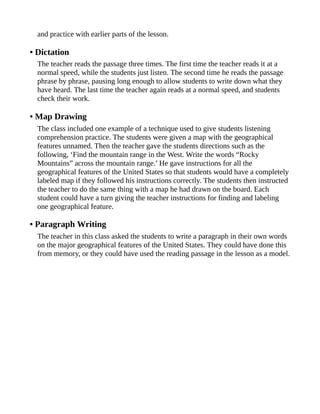 and practice with earlier parts of the lesson.
• Dictation
The teacher reads the passage three times. The first time the teacher reads it at a
normal speed, while the students just listen. The second time he reads the passage
phrase by phrase, pausing long enough to allow students to write down what they
have heard. The last time the teacher again reads at a normal speed, and students
check their work.
• Map Drawing
The class included one example of a technique used to give students listening
comprehension practice. The students were given a map with the geographical
features unnamed. Then the teacher gave the students directions such as the
following, ‘Find the mountain range in the West. Write the words “Rocky
Mountains” across the mountain range.’ He gave instructions for all the
geographical features of the United States so that students would have a completely
labeled map if they followed his instructions correctly. The students then instructed
the teacher to do the same thing with a map he had drawn on the board. Each
student could have a turn giving the teacher instructions for finding and labeling
one geographical feature.
• Paragraph Writing
The teacher in this class asked the students to write a paragraph in their own words
on the major geographical features of the United States. They could have done this
from memory, or they could have used the reading passage in the lesson as a model.
 