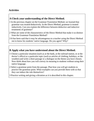 Activities
A Check your understanding of the Direct Method.
1 In the previous chapter on the Grammar-Translation Method, we learned that
grammar was treated deductively. In the Direct Method, grammar is treated
inductively. Can you explain the difference between deductive and inductive
treatments of grammar?
2 What are some of the characteristics of the Direct Method that make it so distinct
from the Grammar-Translation Method?
3 It has been said that it may be advantageous to a teacher using the Direct Method
not to know his students’ native language. Do you agree? Why?
B Apply what you have understood about the Direct Method.
1 Choose a particular situation (such as at the bank, at the railroad station, or at the
doctor’s office) or a particular topic (such as articles of clothing, holidays, or the
weather) and write a short passage or a dialogue on the theme you have chosen.
Now think about how you will convey its meaning to students without using their
native language.
2 Select a grammar point from the passage. Plan how you will get students to
practice the grammar point. What examples can you provide them with so that
they can induce the rule themselves?
3 Practice writing and giving a dictation as it is described in this chapter.
 