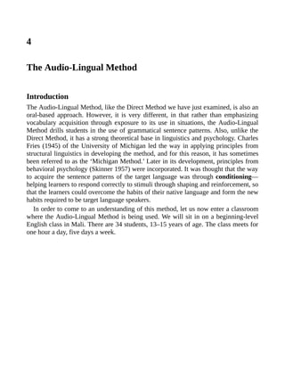 4
The Audio-Lingual Method
Introduction
The Audio-Lingual Method, like the Direct Method we have just examined, is also an
oral-based approach. However, it is very different, in that rather than emphasizing
vocabulary acquisition through exposure to its use in situations, the Audio-Lingual
Method drills students in the use of grammatical sentence patterns. Also, unlike the
Direct Method, it has a strong theoretical base in linguistics and psychology. Charles
Fries (1945) of the University of Michigan led the way in applying principles from
structural linguistics in developing the method, and for this reason, it has sometimes
been referred to as the ‘Michigan Method.’ Later in its development, principles from
behavioral psychology (Skinner 1957) were incorporated. It was thought that the way
to acquire the sentence patterns of the target language was through conditioning—
helping learners to respond correctly to stimuli through shaping and reinforcement, so
that the learners could overcome the habits of their native language and form the new
habits required to be target language speakers.
In order to come to an understanding of this method, let us now enter a classroom
where the Audio-Lingual Method is being used. We will sit in on a beginning-level
English class in Mali. There are 34 students, 13–15 years of age. The class meets for
one hour a day, five days a week.
 