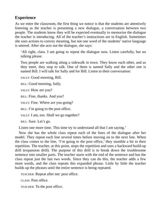 Experience
As we enter the classroom, the first thing we notice is that the students are attentively
listening as the teacher is presenting a new dialogue, a conversation between two
people. The students know they will be expected eventually to memorize the dialogue
the teacher is introducing. All of the teacher’s instructions are in English. Sometimes
she uses actions to convey meaning, but not one word of the students’ native language
is uttered. After she acts out the dialogue, she says:
‘All right, class. I am going to repeat the dialogue now. Listen carefully, but no
talking please.
Two people are walking along a sidewalk in town. They know each other, and as
they meet, they stop to talk. One of them is named Sally and the other one is
named Bill. I will talk for Sally and for Bill. Listen to their conversation:
SALLY: Good morning, Bill.
BILL: Good morning, Sally.
SALLY: How are you?
BILL: Fine, thanks. And you?
SALLY: Fine. Where are you going?
BILL: I’m going to the post office.
SALLY: I am, too. Shall we go together?
BILL: Sure. Let’s go.
Listen one more time. This time try to understand all that I am saying.’
Now she has the whole class repeat each of the lines of the dialogue after her
model. They repeat each line several times before moving on to the next line. When
the class comes to the line, ‘I’m going to the post office,’ they stumble a bit in their
repetition. The teacher, at this point, stops the repetition and uses a backward build-up
drill (expansion drill). The purpose of this drill is to break down the troublesome
sentence into smaller parts. The teacher starts with the end of the sentence and has the
class repeat just the last two words. Since they can do this, the teacher adds a few
more words, and the class repeats this expanded phrase. Little by little the teacher
builds up the phrases until the entire sentence is being repeated.
TEACHER: Repeat after me: post office.
CLASS: Post office.
TEACHER: To the post office.
 