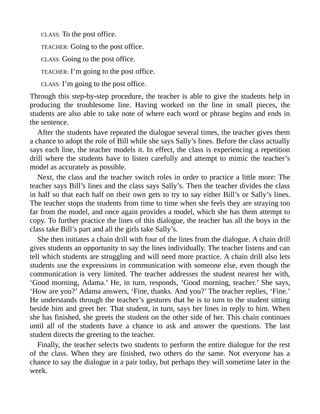 CLASS: To the post office.
TEACHER: Going to the post office.
CLASS: Going to the post office.
TEACHER: I’m going to the post office.
CLASS: I’m going to the post office.
Through this step-by-step procedure, the teacher is able to give the students help in
producing the troublesome line. Having worked on the line in small pieces, the
students are also able to take note of where each word or phrase begins and ends in
the sentence.
After the students have repeated the dialogue several times, the teacher gives them
a chance to adopt the role of Bill while she says Sally’s lines. Before the class actually
says each line, the teacher models it. In effect, the class is experiencing a repetition
drill where the students have to listen carefully and attempt to mimic the teacher’s
model as accurately as possible.
Next, the class and the teacher switch roles in order to practice a little more: The
teacher says Bill’s lines and the class says Sally’s. Then the teacher divides the class
in half so that each half on their own gets to try to say either Bill’s or Sally’s lines.
The teacher stops the students from time to time when she feels they are straying too
far from the model, and once again provides a model, which she has them attempt to
copy. To further practice the lines of this dialogue, the teacher has all the boys in the
class take Bill’s part and all the girls take Sally’s.
She then initiates a chain drill with four of the lines from the dialogue. A chain drill
gives students an opportunity to say the lines individually. The teacher listens and can
tell which students are struggling and will need more practice. A chain drill also lets
students use the expressions in communication with someone else, even though the
communication is very limited. The teacher addresses the student nearest her with,
‘Good morning, Adama.’ He, in turn, responds, ‘Good morning, teacher.’ She says,
‘How are you?’ Adama answers, ‘Fine, thanks. And you?’ The teacher replies, ‘Fine.’
He understands through the teacher’s gestures that he is to turn to the student sitting
beside him and greet her. That student, in turn, says her lines in reply to him. When
she has finished, she greets the student on the other side of her. This chain continues
until all of the students have a chance to ask and answer the questions. The last
student directs the greeting to the teacher.
Finally, the teacher selects two students to perform the entire dialogue for the rest
of the class. When they are finished, two others do the same. Not everyone has a
chance to say the dialogue in a pair today, but perhaps they will sometime later in the
week.
 