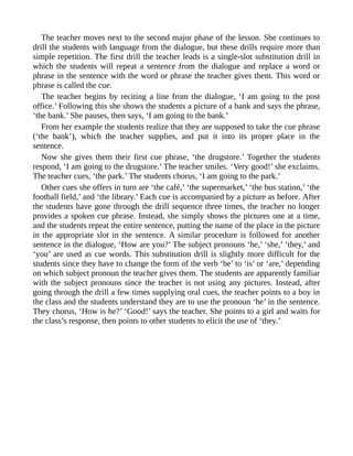The teacher moves next to the second major phase of the lesson. She continues to
drill the students with language from the dialogue, but these drills require more than
simple repetition. The first drill the teacher leads is a single-slot substitution drill in
which the students will repeat a sentence from the dialogue and replace a word or
phrase in the sentence with the word or phrase the teacher gives them. This word or
phrase is called the cue.
The teacher begins by reciting a line from the dialogue, ‘I am going to the post
office.’ Following this she shows the students a picture of a bank and says the phrase,
‘the bank.’ She pauses, then says, ‘I am going to the bank.’
From her example the students realize that they are supposed to take the cue phrase
(‘the bank’), which the teacher supplies, and put it into its proper place in the
sentence.
Now she gives them their first cue phrase, ‘the drugstore.’ Together the students
respond, ‘I am going to the drugstore.’ The teacher smiles. ‘Very good!’ she exclaims.
The teacher cues, ‘the park.’ The students chorus, ‘I am going to the park.’
Other cues she offers in turn are ‘the café,’ ‘the supermarket,’ ‘the bus station,’ ‘the
football field,’ and ‘the library.’ Each cue is accompanied by a picture as before. After
the students have gone through the drill sequence three times, the teacher no longer
provides a spoken cue phrase. Instead, she simply shows the pictures one at a time,
and the students repeat the entire sentence, putting the name of the place in the picture
in the appropriate slot in the sentence. A similar procedure is followed for another
sentence in the dialogue, ‘How are you?’ The subject pronouns ‘he,’ ‘she,’ ‘they,’ and
‘you’ are used as cue words. This substitution drill is slightly more difficult for the
students since they have to change the form of the verb ‘be’ to ‘is’ or ‘are,’ depending
on which subject pronoun the teacher gives them. The students are apparently familiar
with the subject pronouns since the teacher is not using any pictures. Instead, after
going through the drill a few times supplying oral cues, the teacher points to a boy in
the class and the students understand they are to use the pronoun ‘he’ in the sentence.
They chorus, ‘How is he?’ ‘Good!’ says the teacher. She points to a girl and waits for
the class’s response, then points to other students to elicit the use of ‘they.’
 