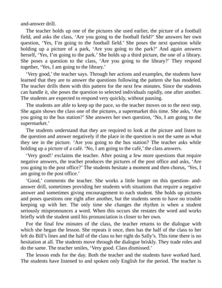and-answer drill.
The teacher holds up one of the pictures she used earlier, the picture of a football
field, and asks the class, ‘Are you going to the football field?’ She answers her own
question, ‘Yes, I’m going to the football field.’ She poses the next question while
holding up a picture of a park, ‘Are you going to the park?’ And again answers
herself, ‘Yes, I’m going to the park.’ She holds up a third picture, the one of a library.
She poses a question to the class, ‘Are you going to the library?’ They respond
together, ‘Yes, I am going to the library.’
‘Very good,’ the teacher says. Through her actions and examples, the students have
learned that they are to answer the questions following the pattern she has modeled.
The teacher drills them with this pattern for the next few minutes. Since the students
can handle it, she poses the question to selected individuals rapidly, one after another.
The students are expected to respond very quickly, without pausing.
The students are able to keep up the pace, so the teacher moves on to the next step.
She again shows the class one of the pictures, a supermarket this time. She asks, ‘Are
you going to the bus station?’ She answers her own question, ‘No, I am going to the
supermarket.’
The students understand that they are required to look at the picture and listen to
the question and answer negatively if the place in the question is not the same as what
they see in the picture. ‘Are you going to the bus station? The teacher asks while
holding up a picture of a café. ‘No, I am going to the café,’ the class answers.
‘Very good!’ exclaims the teacher. After posing a few more questions that require
negative answers, the teacher produces the pictures of the post office and asks, ‘Are
you going to the post office?’ The students hesitate a moment and then chorus, ‘Yes, I
am going to the post office.’
‘Good,’ comments the teacher. She works a little longer on this question- and-
answer drill, sometimes providing her students with situations that require a negative
answer and sometimes giving encouragement to each student. She holds up pictures
and poses questions one right after another, but the students seem to have no trouble
keeping up with her. The only time she changes the rhythm is when a student
seriously mispronounces a word. When this occurs she restates the word and works
briefly with the student until his pronunciation is closer to her own.
For the final few minutes of the class, the teacher returns to the dialogue with
which she began the lesson. She repeats it once, then has the half of the class to her
left do Bill’s lines and the half of the class to her right do Sally’s. This time there is no
hesitation at all. The students move through the dialogue briskly. They trade roles and
do the same. The teacher smiles, ‘Very good. Class dismissed.’
The lesson ends for the day. Both the teacher and the students have worked hard.
The students have listened to and spoken only English for the period. The teacher is
 