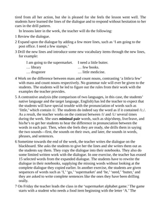 tired from all her action, but she is pleased for she feels the lesson went well. The
students have learned the lines of the dialogue and to respond without hesitation to her
cues in the drill pattern.
In lessons later in the week, the teacher will do the following:
1 Review the dialogue.
2 Expand upon the dialogue by adding a few more lines, such as ‘I am going to the
post office. I need a few stamps.’
3 Drill the new lines and introduce some new vocabulary items through the new lines,
for example:
I am going to the supermarket. I need a little butter.
… library … few books.
… drugstore … little medicine.
4 Work on the difference between mass and count nouns, contrasting ‘a little/a few’
with mass and count nouns respectively. No grammar rule will ever be given to the
students. The students will be led to figure out the rules from their work with the
examples the teacher provides.
5 A contrastive analysis (the comparison of two languages, in this case, the students’
native language and the target language, English) has led the teacher to expect that
the students will have special trouble with the pronunciation of words such as
‘little,’ which contain /i/. The students do indeed say the word as if it contained /i:./.
As a result, the teacher works on the contrast between /i/ and /i:/ several times
during the week. She uses minimal pair words, such as ship/sheep, live/leave, and
his/he’s to get her students to hear the difference in pronunciation between the
words in each pair. Then, when she feels they are ready, she drills them in saying
the two sounds—first, the sounds on their own, and later, the sounds in words,
phrases, and sentences.
6 Sometime towards the end of the week, the teacher writes the dialogue on the
blackboard. She asks the students to give her the lines and she writes them out as
the students say them. They copy the dialogue into their notebooks. They also do
some limited written work with the dialogue. In one exercise, the teacher has erased
15 selected words from the expanded dialogue. The students have to rewrite the
dialogue in their notebooks, supplying the missing words without looking at the
complete dialogue they copied earlier. In another exercise, the students are given
sequences of words such as ‘I,’ ‘go,’ ‘supermarket’ and ‘he,’ ‘need,’ ‘butter,’ and
they are asked to write complete sentences like the ones they have been drilling
orally.
7 On Friday the teacher leads the class in the ‘supermarket alphabet game.’ The game
starts with a student who needs a food item beginning with the letter ‘A.’ The
 