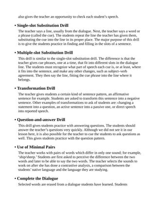also gives the teacher an opportunity to check each student’s speech.
• Single-slot Substitution Drill
The teacher says a line, usually from the dialogue. Next, the teacher says a word or
a phrase (called the cue). The students repeat the line the teacher has given them,
substituting the cue into the line in its proper place. The major purpose of this drill
is to give the students practice in finding and filling in the slots of a sentence.
• Multiple-slot Substitution Drill
This drill is similar to the single-slot substitution drill. The difference is that the
teacher gives cue phrases, one at a time, that fit into different slots in the dialogue
line. The students must recognize what part of speech each cue is, or at least, where
it fits into the sentence, and make any other changes, such as subject–verb
agreement. They then say the line, fitting the cue phrase into the line where it
belongs.
• Transformation Drill
The teacher gives students a certain kind of sentence pattern, an affirmative
sentence for example. Students are asked to transform this sentence into a negative
sentence. Other examples of transformations to ask of students are: changing a
statement into a question, an active sentence into a passive one, or direct speech
into reported speech.
• Question-and-answer Drill
This drill gives students practice with answering questions. The students should
answer the teacher’s questions very quickly. Although we did not see it in our
lesson here, it is also possible for the teacher to cue the students to ask questions as
well. This gives students practice with the question pattern.
• Use of Minimal Pairs
The teacher works with pairs of words which differ in only one sound; for example,
‘ship/sheep.’ Students are first asked to perceive the difference between the two
words and later to be able to say the two words. The teacher selects the sounds to
work on after she has done a contrastive analysis, a comparison between the
students’ native language and the language they are studying.
• Complete the Dialogue
Selected words are erased from a dialogue students have learned. Students
 