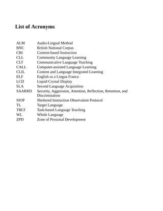 List of Acronyms
ALM Audio-Lingual Method
BNC British National Corpus
CBI Content-based Instruction
CLL Community Language Learning
CLT Communicative Language Teaching
CALL Computer-assisted Language Learning
CLIL Content and Language Integrated Learning
ELF English as a Lingua Franca
LCD Liquid Crystal Display
SLA Second Language Acquisition
SAARRD Security, Aggression, Attention, Reflection, Retention, and
Discrimination
SIOP Sheltered Instruction Observation Protocol
TL Target Language
TBLT Task-based Language Teaching
WL Whole Language
ZPD Zone of Proximal Development
 