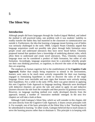 5
The Silent Way
Introduction
Although people did learn languages through the Audio-Lingual Method, and indeed
the method is still practiced today, one problem with it was students’ inability to
readily transfer the habits they had mastered in the classroom to communicative use
outside it. Furthermore, the idea that learning a language meant forming a set of habits
was seriously challenged in the early 1960s. Linguist Noam Chomsky argued that
language acquisition could not possibly take place through habit formation since
people create and understand utterances they have never heard before. Chomsky
proposed instead that speakers have a knowledge of underlying abstract rules, which
allow them to understand and create novel utterances. Thus, Chomsky reasoned,
language must not be considered a product of habit formation, but rather of rule
formation. Accordingly, language acquisition must be a procedure whereby people
use their own thinking processes, or cognition, to discover the rules of the language
they are acquiring.
The emphasis on human cognition led to the establishment of the Cognitive Code
Approach. Rather than simply being responsive to stimuli in the environment,
learners were seen to be much more actively responsible for their own learning,
engaged in formulating hypotheses in order to discover the rules of the target
language. Errors were inevitable and were signs that learners were actively testing
their hypotheses. For a while in the early 1970s, there was great interest in applying
this new Cognitive Code Approach to language teaching. Materials were developed
with deductive (learners are given the rule and asked to apply it) and inductive
(learners discover the rule from the examples and then practice it) grammar exercises.
However, no language teaching method ever really developed directly from the
approach; instead, a number of ‘innovative methods’ emerged. In the next few
chapters we will take a look at these.
Although Caleb Gattegno’s Silent Way, which we will consider in this chapter, did
not stem directly from the Cognitive Code Approach, it shares certain principles with
it. For example, one of the basic principles of the Silent Way is that ‘Teaching should
be subordinated to learning.’ In other words, Gattegno believed that to teach means to
serve the learning process rather than to dominate it. This principle is in keeping with
 