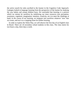 the active search for rules ascribed to the learner in the Cognitive Code Approach.
Gattegno looked at language learning from the perspective of the learner by studying
the way babies and young children learn. He concluded that learning is a process
which we initiate by ourselves by mobilizing our inner resources (our perception,
awareness, cognition, imagination, intuition, creativity, etc.) to meet the challenge at
hand. In the course of our learning, we integrate into ourselves whatever ‘new’ that
we create, and use it as a stepping stone for further learning.
In order to explore the Silent Way, we will observe the first day of an English class
in Brazil. There are 24 secondary school students in this class. The class meets for
two hours a day, three days a week.
 