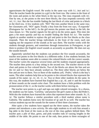 approximates the English vowel. He works in the same way with /i:/, / / and /u:/.
Then the teacher hands the pointer to a girl in the front row. She comes to the front of
the room and points to the white block in the top row. The class responds with /ei/.
One by one, as she points to the next three blocks, the class responds correctly with
/ei/, /i:/, / /. But she has trouble finding the last block of color and points to a block
in the third row. A few students yell, ‘NO!’ She tries another block in the same row;
her classmates yell, ‘NO!’ again. Finally a boy from the front row says, ‘À esquerda’
(Portuguese for ‘to the left’). As the girl moves the pointer one block to the left, the
class shouts /u:/. The teacher signals for the girl to do the series again. This time she
goes a bit more quickly and has no trouble finding the block for /u:/. The teacher
signals to another student to replace the girl and point to the five blocks as the class
responds. Then the teacher brings individuals to the front of the room, each one
tapping out the sequence of the sounds as he says them. The teacher works with the
students through gestures, and sometimes through instructions in Portuguese, to get
them to produce the English vowel sounds as accurately as possible. He does not say
the sounds himself.
Apparently satisfied that the students can produce the five sounds accurately, the
teacher next points to the five blocks in a different order. A few students hesitate, but
most of the students seem able to connect the colored blocks with the correct sounds.
The teacher varies the sequence several times and the students respond appropriately.
The teacher then points to a boy sitting in the second row. The teacher moves to the
chart and points to five colored blocks. Two of the blocks are above the line and are
the /ei/ and /u:/ they have already worked on. The three other blocks are below the
line and are new to them. Two or three of the students yell, ‘Pedro,’ which is the boy’s
name. The other students help him as he points to the colored blocks that represent the
sounds of his name: /p/, /e/, /d/, /r/, /u/. Two or three other students do the same. In
this way, the students have learned that English has a /p/, /d/, and /r/ and the location
of these sounds on the sound–color chart. The students have a little problem with the
pronunciation of the /r/, so the teacher works with them before moving on.
The teacher next points to a girl and taps out eight colored rectangles. In a chorus,
the students say her name, ‘Carolina,’ and practice the girl’s name as they did Pedro’s.
With this the students have learned the colors that represent three other sounds: /k/, /l/,
/n/. The teacher follows a similar procedure with a third student whose name is
Gabriela. The students know now the location of /g/ and /b/ as well. The teacher has
various students tap out the sounds for the names of their three classmates.
After quite a few students have tapped out the three names, the teacher takes the
pointer and introduces a new activity. He asks eight students to sit with him around a
big table in the front of the room as the rest of the class gathers behind them. The
teacher puts a pile of blue, green, and pink wooden rods of varying lengths in the
middle of the table. He points to one of the rods, then points to three rectangles of
 