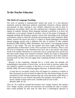 To the Teacher Educator
The Work of Language Teaching
The work of teaching is simultaneously mental and social. It is also physical,
emotional, practical, behavioral, political, experiential, historical, cultural, spiritual,
and personal. In short, teaching is very complex, influenced not only by these 12
dimensions and perhaps others, but also requiring their contingent orchestration in
support of students’ learning. When language teaching in particular is in focus, the
complexity is even greater, shaped by teachers’ views of the nature of language, of
language teaching and learning in general, and by their knowledge of the particular
sociocultural setting in which the teaching and learning take place (Adamson 2004).
Indeed, research has shown that there is a degree of shared pedagogical knowledge
among language teachers that is different from that of teachers of other subjects
(Gatbonton 2000; Mullock 2006). Nonetheless, each teacher’s own language learning
history is also unique. The way that teachers have been taught during their own
‘apprenticeship of observation’ (Lortie 1975) is bound to be formative. There is also
the level of complexity at the immediate local level, due to the specific and unique
needs of the students themselves in a particular class at a particular time, and the fact
that these needs change from moment to moment. Finally, the reality of educational
contexts being what they are, teachers must not only attempt to meet their students’
learning needs, but they must also juggle other competing demands on their time and
attention.
Because of this complexity, although this is a book about the methods and
methodological innovations of recent years, we do not seek to convince readers that
one method is superior to another, or that there is or ever will be a perfect method
(Prabhu 1990). The work of teaching suggests otherwise. As Brumfit observes:
A claim that we can predict closely what will happen in a situation as complex as
[the classroom] can only be based on either the view that human beings are more
mechanical in their learning responses than any recent discussion would allow, or
the notion that we can measure and predict the quantities and qualities of all …
factors. Neither of these seems to be a sensible point of view to take.
(Brumfit 1984: 18–19)
After all, ‘If it could be assumed that learners were ‘simply’ learners, that teachers
were ‘simply’ teachers, and that one classroom was essentially the same as another,
there would probably be little need for other than a technological approach to
 