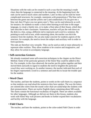 Situations with the rods can be created in such a way that the meaning is made
clear; then the language is connected to the meaning. At the beginning level, the
rods can be used to teach colors and numbers. Later on they can be used for more
complicated structures; for example, statements with prepositions (‘The blue rod is
between the green one and the yellow one’) and conditionals (‘If you give me a
blue rod, then I’ll give you two green ones’). They can be used abstractly as well;
for instance, for students to make a clock when learning to tell time in the target
language, to create a family tree, or to make a floor plan of their house, which they
later describe to their classmates. Sometimes, teachers will put the rods down on
the desk in a line, using a different rod to represent each word in a sentence. By
pointing to each rod in turn, while remaining silent, the teacher can elicit the
sentence from the students. He can also make concrete for students aspects of the
structure, for example, the need to invert the subject and auxiliary verb in order to
form questions.
The rods are therefore very versatile. They can be used as rods or more abstractly to
represent other realities. They allow students to be creative and imaginative, and
they allow for action to accompany language.
• Self-correction Gestures
We already examined some self-correction techniques in the chapter on the Direct
Method. Some of the particular gestures of the Silent Way could be added to this
list. For example, in the class observed, the teacher put his palms together and then
moved them outwards to signal to students the need to lengthen the particular
vowel they were working on. In another instance, the teacher indicated that each of
his fingers represented a word in a sentence and used this to locate the trouble spot
for the student.
• Word Chart
The teacher, and later the students, points to words on the wall charts in a sequence
so that students can read aloud the sentences they have spoken. The way the letters
are colored (the colors from the sound–color chart are used) helps the students with
their pronunciation. There are twelve English charts containing about 500 words.
The charts contain the functional vocabulary of English. There are others available
for other languages. Although we did not see them in this lesson, students also
work with Silent Way wall pictures and books to further expand their vocabularies
and facility with the language.
• Fidel Charts
The teacher, and later the students, points to the color-coded Fidel Charts in order
 