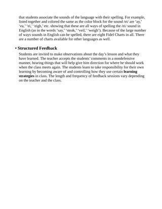 that students associate the sounds of the language with their spelling. For example,
listed together and colored the same as the color block for the sound /ei/ are ‘ay,’
‘ea,’ ‘ei,’ ‘eigh,’ etc. showing that these are all ways of spelling the /ei/ sound in
English (as in the words ‘say,’ ‘steak,’ ‘veil,’ ‘weigh’). Because of the large number
of ways sounds in English can be spelled, there are eight Fidel Charts in all. There
are a number of charts available for other languages as well.
• Structured Feedback
Students are invited to make observations about the day’s lesson and what they
have learned. The teacher accepts the students’ comments in a nondefensive
manner, hearing things that will help give him direction for where he should work
when the class meets again. The students learn to take responsibility for their own
learning by becoming aware of and controlling how they use certain learning
strategies in class. The length and frequency of feedback sessions vary depending
on the teacher and the class.
 