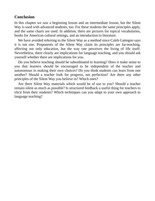 Conclusion
In this chapter we saw a beginning lesson and an intermediate lesson, but the Silent
Way is used with advanced students, too. For these students the same principles apply,
and the same charts are used. In addition, there are pictures for topical vocabularies,
books for American cultural settings, and an introduction to literature.
We have avoided referring to the Silent Way as a method since Caleb Gattegno says
it is not one. Proponents of the Silent Way claim its principles are far-reaching,
affecting not only education, but the way one perceives the living of life itself.
Nevertheless, there clearly are implications for language teaching, and you should ask
yourself whether there are implications for you.
Do you believe teaching should be subordinated to learning? Does it make sense to
you that learners should be encouraged to be independent of the teacher and
autonomous in making their own choices? Do you think students can learn from one
another? Should a teacher look for progress, not perfection? Are there any other
principles of the Silent Way you believe in? Which ones?
Are there Silent Way materials which would be of use to you? Should a teacher
remain silent as much as possible? Is structured feedback a useful thing for teachers to
elicit from their students? Which techniques can you adapt to your own approach to
language teaching?
 