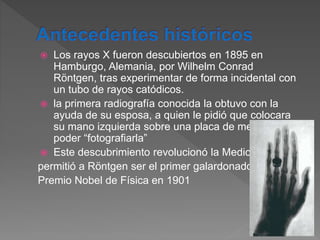  Los rayos X fueron descubiertos en 1895 en
Hamburgo, Alemania, por Wilhelm Conrad
Röntgen, tras experimentar de forma incidental con
un tubo de rayos catódicos.
 la primera radiografía conocida la obtuvo con la
ayuda de su esposa, a quien le pidió que colocara
su mano izquierda sobre una placa de metal para
poder “fotografiarla”
 Este descubrimiento revolucionó la Medicina y le
permitió a Röntgen ser el primer galardonado con el
Premio Nobel de Física en 1901
 