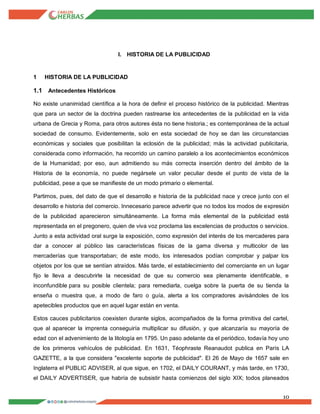 10
I. HISTORIA DE LA PUBLICIDAD
1 HISTORIA DE LA PUBLICIDAD
1.1 Antecedentes Históricos
No existe unanimidad científica a la hora de definir el proceso histórico de la publicidad. Mientras
que para un sector de la doctrina pueden rastrearse los antecedentes de la publicidad en la vida
urbana de Grecia y Roma, para otros autores ésta no tiene historia.; es contemporánea de la actual
sociedad de consumo. Evidentemente, solo en esta sociedad de hoy se dan las circunstancias
económicas y sociales que posibilitan la eclosión de la publicidad; más la actividad publicitaria,
considerada como información, ha recorrido un camino paralelo a los acontecimientos económicos
de la Humanidad; por eso, aun admitiendo su más correcta inserción dentro del ámbito de la
Historia de la economía, no puede negársele un valor peculiar desde el punto de vista de la
publicidad, pese a que se manifieste de un modo primario o elemental.
Partimos, pues, del dato de que el desarrollo e historia de la publicidad nace y crece junto con el
desarrollo e historia del comercio. Innecesario parece advertir que no todos los modos de expresión
de la publicidad aparecieron simultáneamente. La forma más elemental de la publicidad está
representada en el pregonero, quien de viva voz proclama las excelencias de productos o servicios.
Junto a esta actividad oral surge la exposición, como expresión del interés de los mercaderes para
dar a conocer al público las características físicas de la gama diversa y multicolor de las
mercaderías que transportaban; de este modo, los interesados podían comprobar y palpar los
objetos por los que se sentían atraídos. Más tarde, el establecimiento del comerciante en un lugar
fijo le lleva a descubrirle la necesidad de que su comercio sea plenamente identificable, e
inconfundible para su posible clientela; para remediarla, cuelga sobre la puerta de su tienda la
enseña o muestra que, a modo de faro o guía, alerta a los compradores avisándoles de los
apetecibles productos que en aquel lugar están en venta.
Estos cauces publicitarios coexisten durante siglos, acompañados de la forma primitiva del cartel,
que al aparecer la imprenta conseguiría multiplicar su difusión, y que alcanzaría su mayoría de
edad con el advenimiento de la litología en 1795. Un paso adelante da el periódico, todavía hoy uno
de los primeros vehículos de publicidad. En 1631, Téophraste Reanaudot publica en París LA
GAZETTE, a la que considera "excelente soporte de publicidad". El 26 de Mayo de 1657 sale en
Inglaterra el PUBLIC ADVISER, al que sigue, en 1702, el DAILY COURANT, y más tarde, en 1730,
el DAILY ADVERTISER, que habría de subsistir hasta comienzos del siglo XIX; todos planeados
 