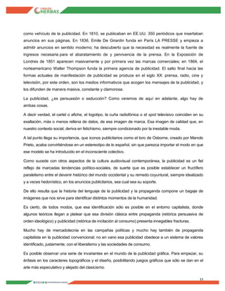 11
como vehículo de la publicidad. En 1810, se publicaban en EE.UU. 350 periódicos que insertaban
anuncios en sus páginas. En 1836, Emile De Girardin funda en París LA PRESSE y empieza a
admitir anuncios en sentido moderno; ha descubierto que la necesidad es realmente la fuente de
ingresos necesaria para el abaratamiento de y pervivencia de la prensa. En la Exposición de
Londres de 1851 aparecen masivamente y por primera vez las marcas comerciales; en 1864, el
norteamericano Walter Thompson funda la primera agencia de publicidad. El salto final hacia las
formas actuales de manifestación de publicidad se produce en el siglo XX: prensa, radio, cine y
televisión, por este orden, son los medios informativos que acogen los mensajes de la publicidad, y
los difunden de manera masiva, constante y clamorosa.
La publicidad, ¿es persuasión o seducción? Como veremos de aquí en adelante, algo hay de
ambas cosas.
A decir verdad, el cartel o afiche, el logotipo, la cuña radiofónica o el spot televisivo coinciden en su
exaltación, más o menos rellena de datos, de esa imagen de marca. Esa imagen de calidad que, en
nuestro contexto social, deriva en fetichismo, siempre condicionado por la inestable moda.
A tal punto llega su importancia, que iconos publicitarios como el toro de Osborne, creado por Manolo
Prieto, acaba convirtiéndose en un estereotipo de lo español, sin que parezca importar el modo en que
ese modelo se ha introducido en el inconsciente colectivo.
Como sucede con otros aspectos de la cultura audiovisual contemporánea, la publicidad es un fiel
reflejo de marcadas tendencias político-sociales, de suerte que es posible establecer un fructífero
paralelismo entre el devenir histórico del mundo occidental y su remedo coyuntural, siempre idealizado
y a veces hedonístico, en los anuncios publicitarios, sea cual sea su soporte.
De ello resulta que la historia del lenguaje de la publicidad y la propaganda compone un bagaje de
imágenes que nos sirve para identificar distintos momentos de la humanidad.
Es cierto, de todos modos, que esa identificación sólo es posible en el entorno capitalista, donde
algunos teóricos llegan a platear que esa división clásica entre propaganda (retórica persuasiva de
orden ideológico) y publicidad (retórica de incitación al consumo) presenta innegables fracturas.
Mucho hay de mercadotecnia en las campañas políticas y mucho hay también de propaganda
capitalista en la publicidad convencional; no en vano esa publicidad obedece a un sistema de valores
identificado, justamente, con el liberalismo y las sociedades de consumo.
Es posible observar una serie de invariantes en el mundo de la publicidad gráfica. Para empezar, su
énfasis en los caracteres topográficos y el diseño, posibilitando juegos gráficos que sólo se dan en el
arte más especulativo y alejado del clasicismo.
 