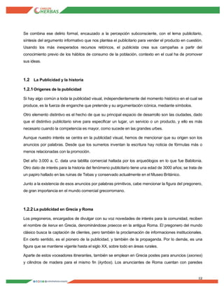 12
Se combina ese delirio formal, encauzado a la percepción subconsciente, con el lema publicitario,
síntesis del argumento informativo que nos plantea el publicitario para vender el producto en cuestión.
Usando los más inesperados recursos retóricos, el publicista crea sus campañas a partir del
conocimiento previo de los hábitos de consumo de la población, contexto en el cual ha de promover
sus ideas.
1.2 La Publicidad y la historia
1.2.1Orígenes de la publicidad
Si hay algo común a toda la publicidad visual, independientemente del momento histórico en el cual se
produce, es la fuerza de enganche que pretende y su argumentación icónica, mediante símbolos.
Otro elemento distintivo es el hecho de que su principal espacio de desarrollo son las ciudades, dado
que el distintivo publicitario sirve para especificar un lugar, un servicio o un producto, y ello es más
necesario cuando la competencia es mayor, como sucede en las grandes urbes.
Aunque nuestro interés se centra en la publicidad visual, hemos de mencionar que su origen son los
anuncios por palabras. Desde que los sumerios inventan la escritura hay noticia de fórmulas más o
menos relacionadas con la promoción.
Del año 3.000 a. C. data una tablilla comercial hallada por los arqueólogos en lo que fue Babilonia.
Otro dato de interés para la historia del fenómeno publicitario tiene una edad de 3000 años; se trata de
un papiro hallado en las ruinas de Tebas y conservado actualmente en el Museo Británico.
Junto a la existencia de esos anuncios por palabras primitivos, cabe mencionar la figura del pregonero,
de gran importancia en el mundo comercial grecorromano.
1.2.2 La publicidad en Grecia y Roma
Los pregoneros, encargados de divulgar con su voz novedades de interés para la comunidad, reciben
el nombre de kerux en Grecia, denominándose praecos en la antigua Roma. El pregonero del mundo
clásico busca la captación de clientes, pero también la proclamación de informaciones institucionales.
En cierto sentido, es el pionero de la publicidad, y también de la propaganda. Por lo demás, es una
figura que se mantiene vigente hasta el siglo XX, sobre todo en áreas rurales.
Aparte de estos voceadores itinerantes, también se emplean en Grecia postes para anuncios (axones)
y cilindros de madera para el mismo fin (kyrbos). Los anunciantes de Roma cuentan con paredes
 