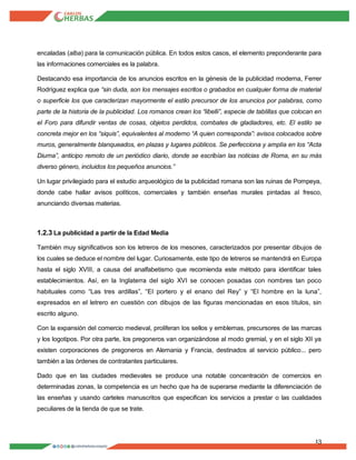 13
encaladas (alba) para la comunicación pública. En todos estos casos, el elemento preponderante para
las informaciones comerciales es la palabra.
Destacando esa importancia de los anuncios escritos en la génesis de la publicidad moderna, Ferrer
Rodríguez explica que “sin duda, son los mensajes escritos o grabados en cualquier forma de material
o superficie los que caracterizan mayormente el estilo precursor de los anuncios por palabras, como
parte de la historia de la publicidad. Los romanos crean los “libelli”, especie de tablillas que colocan en
el Foro para difundir ventas de cosas, objetos perdidos, combates de gladiadores, etc. El estilo se
concreta mejor en los “siquis”, equivalentes al moderno “A quien corresponda”: avisos colocados sobre
muros, generalmente blanqueados, en plazas y lugares públicos. Se perfecciona y amplía en los “Acta
Diurna”, anticipo remoto de un periódico diario, donde se escribían las noticias de Roma, en su más
diverso género, incluidos los pequeños anuncios.”
Un lugar privilegiado para el estudio arqueológico de la publicidad romana son las ruinas de Pompeya,
donde cabe hallar avisos políticos, comerciales y también enseñas murales pintadas al fresco,
anunciando diversas materias.
1.2.3 La publicidad a partir de la Edad Media
También muy significativos son los letreros de los mesones, caracterizados por presentar dibujos de
los cuales se deduce el nombre del lugar. Curiosamente, este tipo de letreros se mantendrá en Europa
hasta el siglo XVIII, a causa del analfabetismo que recomienda este método para identificar tales
establecimientos. Así, en la Inglaterra del siglo XVI se conocen posadas con nombres tan poco
habituales como “Las tres ardillas”, “El portero y el enano del Rey” y “El hombre en la luna”,
expresados en el letrero en cuestión con dibujos de las figuras mencionadas en esos títulos, sin
escrito alguno.
Con la expansión del comercio medieval, proliferan los sellos y emblemas, precursores de las marcas
y los logotipos. Por otra parte, los pregoneros van organizándose al modo gremial, y en el siglo XII ya
existen corporaciones de pregoneros en Alemania y Francia, destinados al servicio público... pero
también a las órdenes de contratantes particulares.
Dado que en las ciudades medievales se produce una notable concentración de comercios en
determinadas zonas, la competencia es un hecho que ha de superarse mediante la diferenciación de
las enseñas y usando carteles manuscritos que especifican los servicios a prestar o las cualidades
peculiares de la tienda de que se trate.
 